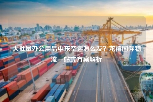 大批量办公用品中东空运怎么发？龙禧国际物流一站式方案解析