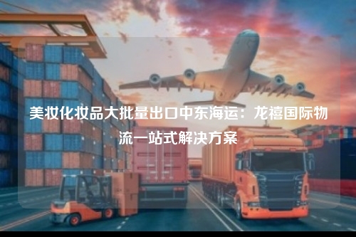 美妆化妆品大批量出口中东海运：龙禧国际物流一站式解决方案