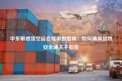 中东敏感货空运合规申报指南：如何确保货物安全通关不扣货