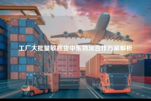 工厂大批量敏感货中东物流合作方案解析