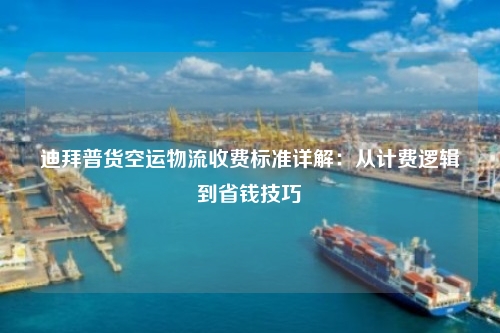 迪拜普货空运物流收费标准详解：从计费逻辑到省钱技巧