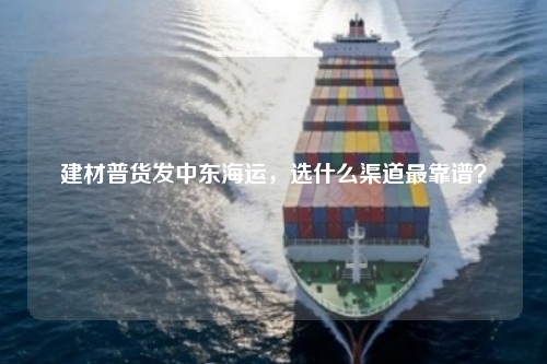 建材普货发中东海运，选什么渠道最靠谱？