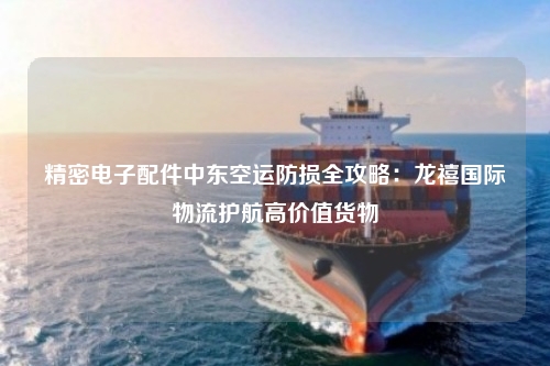 精密电子配件中东空运防损全攻略:龙禧国际物流护航高价值货物