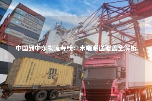 中国到中东物流专线：末端派送覆盖全解析