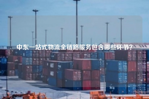 中东一站式物流全链路服务包含哪些环节？