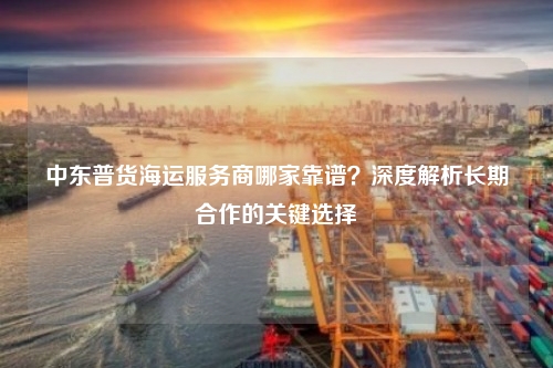 中东普货海运服务商哪家靠谱?深度解析长期合作的关键选择