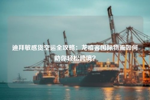 迪拜敏感货空运全攻略：龙禧客国际物流如何助你轻松跨境？