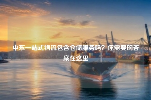 中东一站式物流包含仓储服务吗？你需要的答案在这里