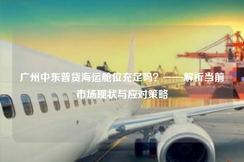 广州中东普货海运舱位充足吗?——解析当前市场现状与应对策略