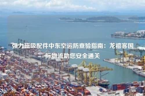 强力磁吸配件中东空运防查验指南:龙禧客国际物流助您安全通关