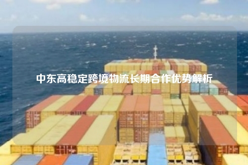 中东高稳定跨境物流长期合作优势解析