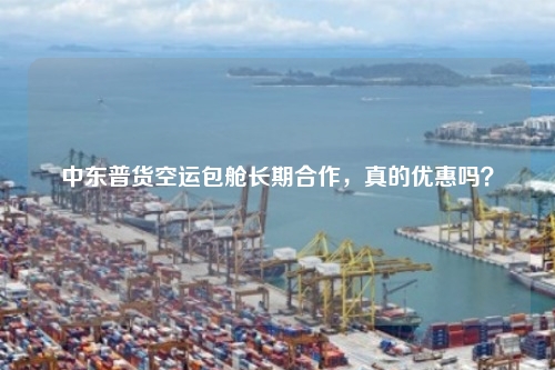 中东普货空运包舱长期合作，真的优惠吗？