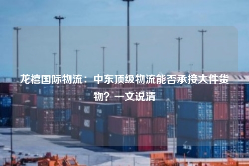 龙禧国际物流：中东顶级物流能否承接大件货物？一文说清