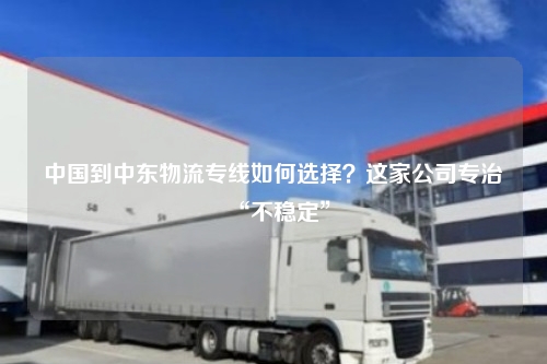 中国到中东物流专线如何选择?这家公司专治“不稳定”
