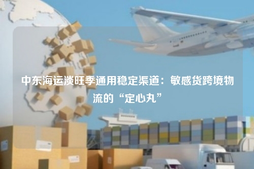 中东海运淡旺季通用稳定渠道:敏感货跨境物流的“定心丸”