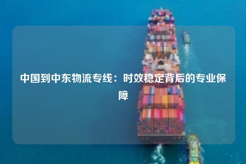 中国到中东物流专线：时效稳定背后的专业保障