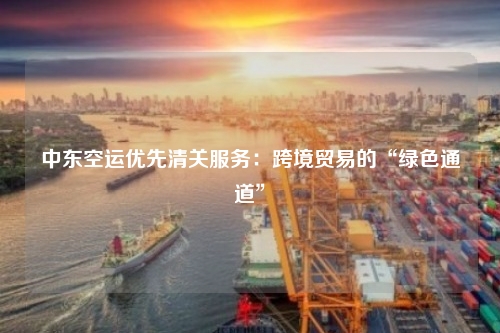 中东空运优先清关服务：跨境贸易的“绿色通道”
