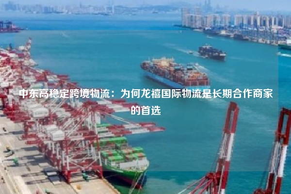中东高稳定跨境物流:为何龙禧国际物流是长期合作商家的首选