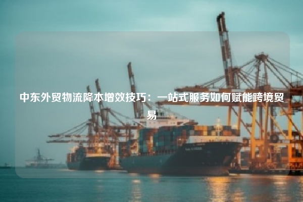 中东外贸物流降本增效技巧：一站式服务如何赋能跨境贸易