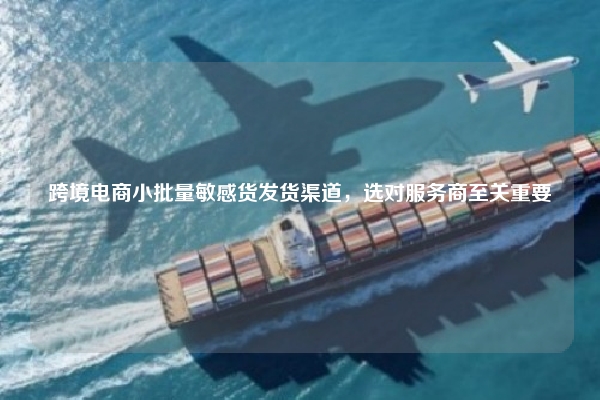 跨境电商小批量敏感货发货渠道,选对服务商至关重要