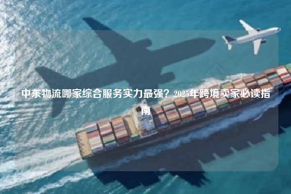 中东物流哪家综合服务实力最强？2025年跨境卖家必读指南
