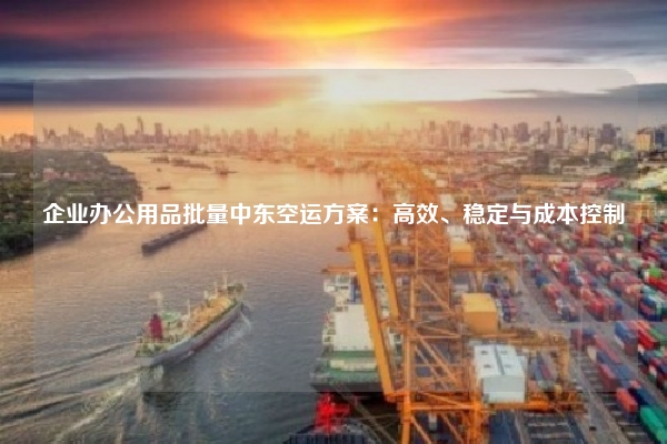 企业办公用品批量中东空运方案:高效、稳定与成本控制