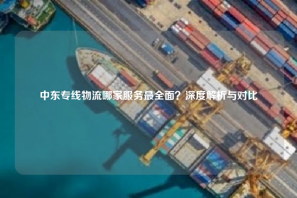 中东专线物流哪家服务最全面?深度解析与对比