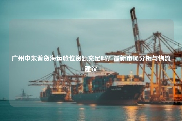 广州中东普货海运舱位资源充足吗?最新市场分析与物流建议