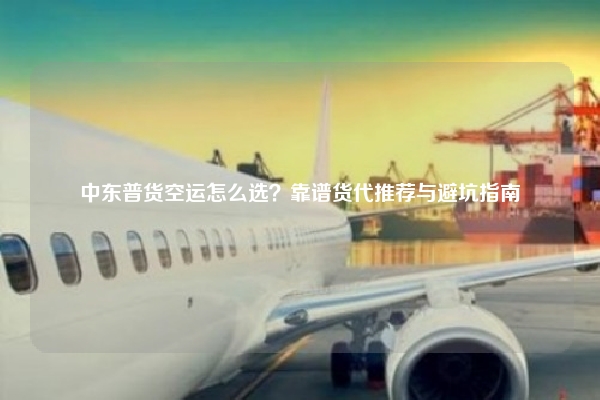 中东普货空运怎么选？靠谱货代推荐与避坑指南