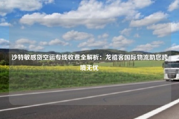 沙特敏感货空运专线收费全解析:龙禧客国际物流助您跨境无忧