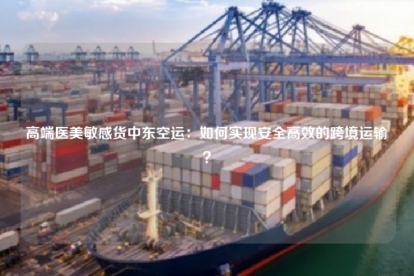 高端医美敏感货中东空运:如何实现安全高效的跨境运输?