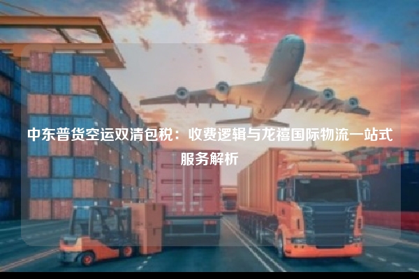 中东普货空运双清包税：收费逻辑与龙禧国际物流一站式服务解析