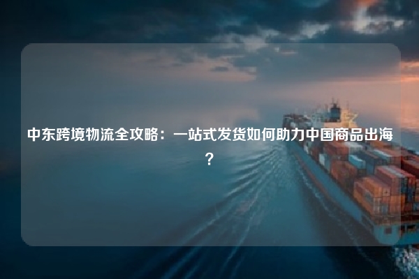 中东跨境物流全攻略：一站式发货如何助力中国商品出海？
