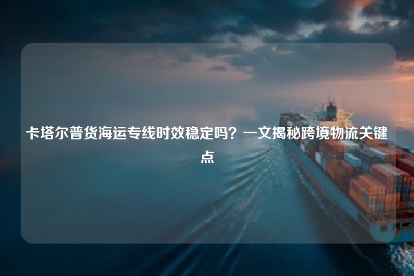 卡塔尔普货海运专线时效稳定吗？一文揭秘跨境物流关键点