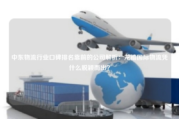 中东物流行业口碑排名靠前的公司解析：龙禧国际物流凭什么脱颖而出？