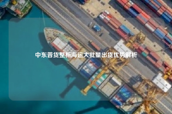 中东普货整柜海运大批量出货优势解析