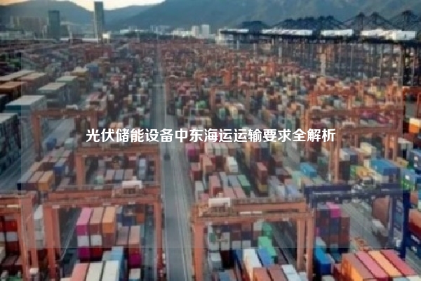 光伏储能设备中东海运运输要求全解析