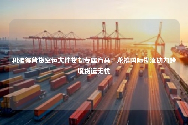 利雅得普货空运大件货物专属方案：龙禧国际物流助力跨境货运无忧