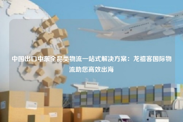 中国出口中东全品类物流一站式解决方案：龙禧客国际物流助您高效出海