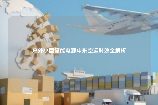 户外小型储能电源中东空运时效全解析