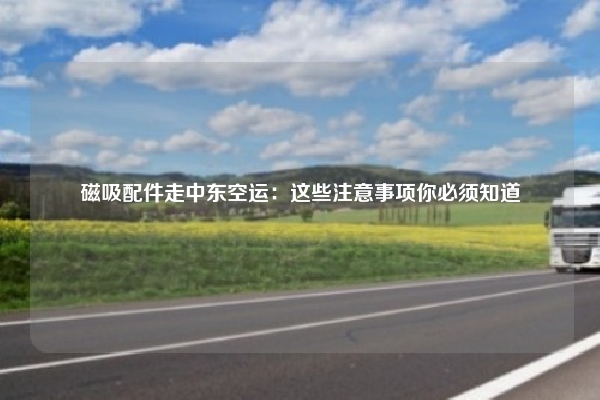磁吸配件走中东空运：这些注意事项你必须知道