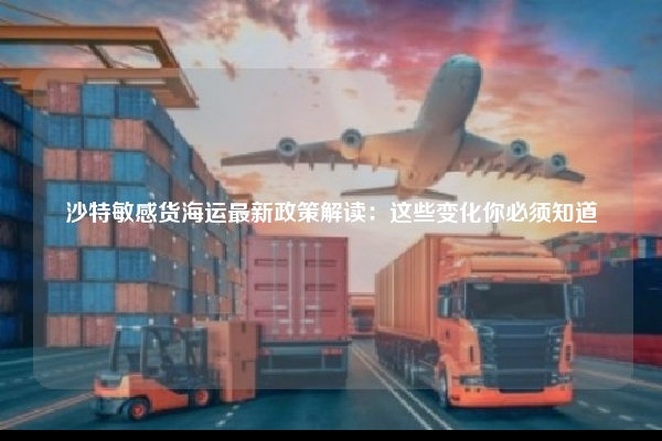 沙特敏感货海运最新政策解读：这些变化你必须知道
