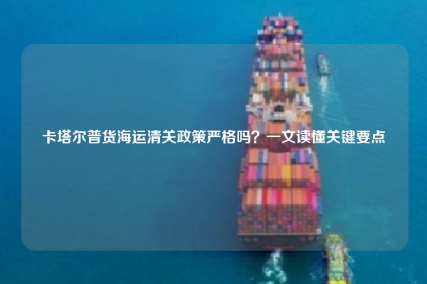 卡塔尔普货海运清关政策严格吗？一文读懂关键要点