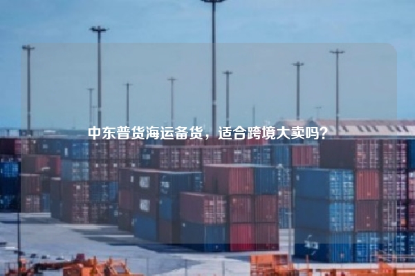 中东普货海运备货，适合跨境大卖吗？