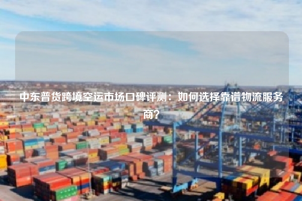 中东普货跨境空运市场口碑评测：如何选择靠谱物流服务商？