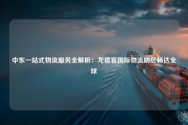 中东一站式物流服务全解析：龙禧客国际物流助您畅达全球