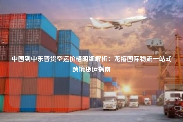 中国到中东普货空运价格明细解析：龙禧国际物流一站式跨境货运指南