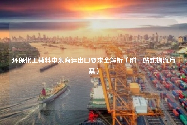 环保化工辅料中东海运出口要求全解析（附一站式物流方案）
