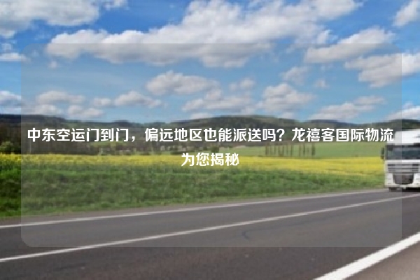 中东空运门到门，偏远地区也能派送吗？龙禧客国际物流为您揭秘