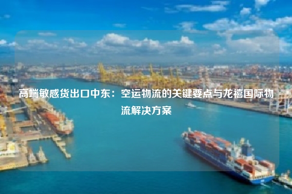 高端敏感货出口中东：空运物流的关键要点与龙禧国际物流解决方案